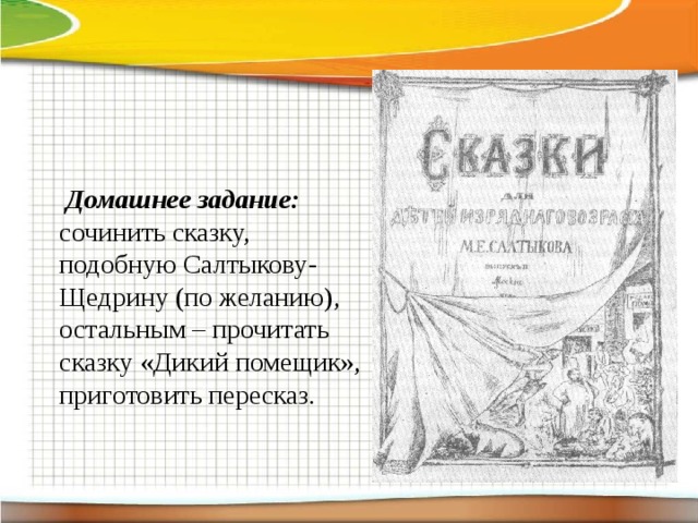       Домашнее задание: сочинить сказку, подобную Салтыкову-Щедрину (по желанию), остальным – прочитать сказку «Дикий помещик», приготовить пересказ. 