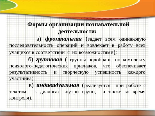  Формы организации познавательной деятельности:  а) фронтальная ( задает всем одинаковую последовательность операций и вовлекает в работу всех учащихся в соответствии с их возможностями );  б) групповая ( группы подобраны по комплексу психолого-педагогических признаков, что обеспечивает результативность и творческую успешность каждого участника);  в) индивидуальная ( реализуется при работе с текстом, в диалогах внутри групп, а также во время контроля).  