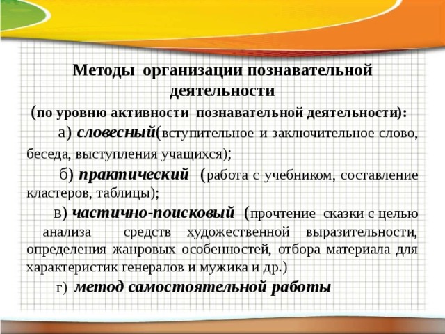 Методы организации познавательной деятельности  ( по уровню активности познавательной деятельности):  а) словесный ( вступительное  и заключительное слово, беседа, выступления учащихся) ;  б) практический ( работа с учебником, составление кластеров, таблицы);  в) частично-поисковый ( прочтение сказки с целью анализа средств художественной выразительности, определения жанровых особенностей, отбора материала для характеристик генералов и мужика и др.)  г) метод самостоятельной работы 