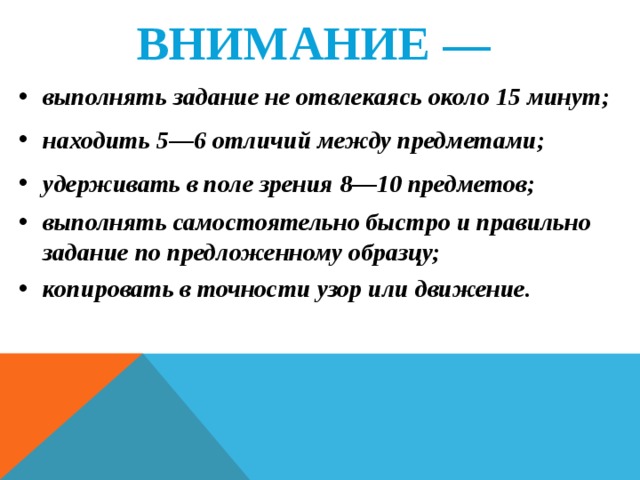 ВНИМАНИЕ —  выполнять задание не отвлекаясь около 15 минут; находить 5—6 отличий между предметами; удерживать в поле зрения 8—10 предметов; выполнять самостоятельно быстро и правильно задание по предложенному образцу; копировать в точности узор или движение.    