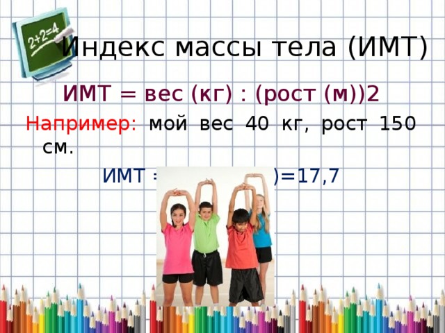 Индекс массы тела (ИМТ) ИМТ = вес (кг) : (рост (м))2 Например: мой вес 40 кг, рост 150 см. ИМТ = 40 : (1,5 2 )=17,7 