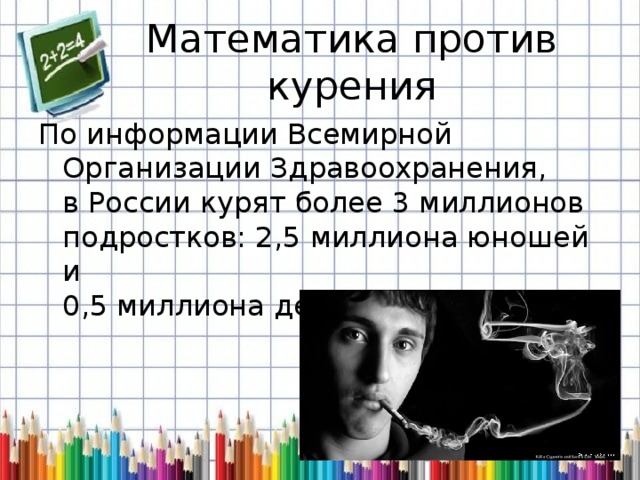 Математика против курения По информации Всемирной  Организации Здравоохранения,  в России курят более 3 миллионов  подростков: 2,5 миллиона юношей и   0,5 миллиона девушек. 