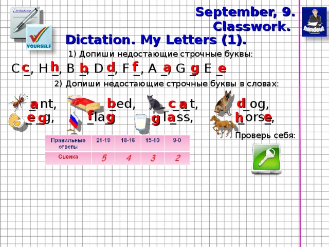 September, 9 . Classwork. Dictation. My Letters (1). 1) Допиши недостающие строчные буквы: f h a c d g e b С _, H _, B _ , D _, F _, A _, G _, E _. 2 ) Допиши недостающие строчные буквы  в словах: b c d a a _ nt ,  _ ed, _ _t, _og ,  f e g a e _ _g ,  _ la_, _ l _ss, _ors_ ,  g h g Проверь себя: 