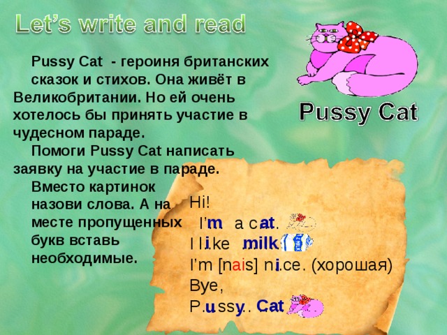 Pussy Cat - героиня британских сказок и стихов. Она живёт в Великобритании. Но ей очень хотелось бы принять участие в чудесном параде. Помоги Pussy Cat написать заявку на участие в параде. Вместо картинок назови слова. А на месте пропущенных букв вставь необходимые. Hi!  I’… a c…. I l..ke ……… I’m [n ai s] n..ce. (хорошая) Bye, P…ss… ….. m at i milk i Cat u y