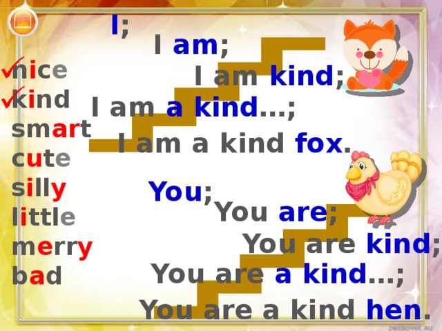 I ; I am ; n i c e k i nd sm ar t c u t e s i ll y l i ttl e m e rr y b a d I am kind ; I am a kind …; I am a kind fox . You ; You are ; You are kind ; You are a kind …; You are a kind hen . 