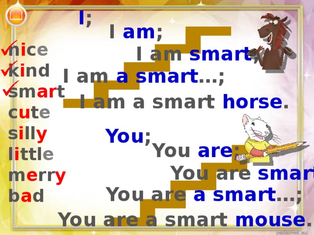 I ; I am ; n i c e k i nd sm ar t c u t e s i ll y l i ttl e m e rr y b a d I am smart ; I am a smart …; I am a smart horse . You ; You are ; You are smart ; You are a smart …; You are a smart mouse . 