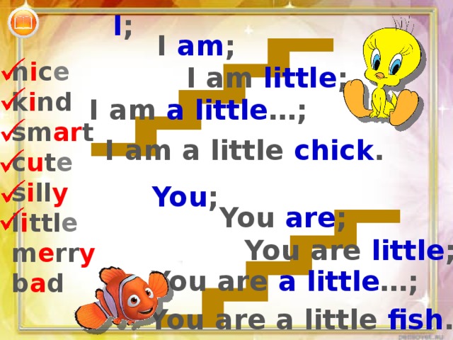 I ; I am ; n i c e k i nd sm ar t c u t e s i ll y l i ttl e m e rr y b a d I am little ; I am a little …; I am a little chick . You ; You are ; You are little ; You are a little …; You are a little fish . 