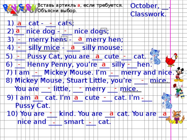 October, __. Classwork. Вставь артикль a , если требуется. Объясни выбор. - a 1) ___ cat - ___ cats; 2)___ nice dog - ___ nice dogs; 3) ___ merry hens - ___ merry hen; 4) ___ silly mice - ____ silly mouse; - a a - - a - - a 5) ___ Pussy Cat, you are ___ cute ___ cat. 6) ___ Henny Penny, you’re ___ silly ___hen. 7) I am ___ Mickey Mouse. I’m ___ merry and nice. 8) Mickey Mouse, Stuart Little, you’re ____ mice.  You are ___ little, ___ merry ___ mice. - a - - - - - - - a - a 9) I am ___ cat. I’m ___ cute ___ cat. I’m ___  Pussy Cat. 10) You are ___ kind. You are ___ cat. You are ___  nice and ____ smart ___ cat. - - a a - -  