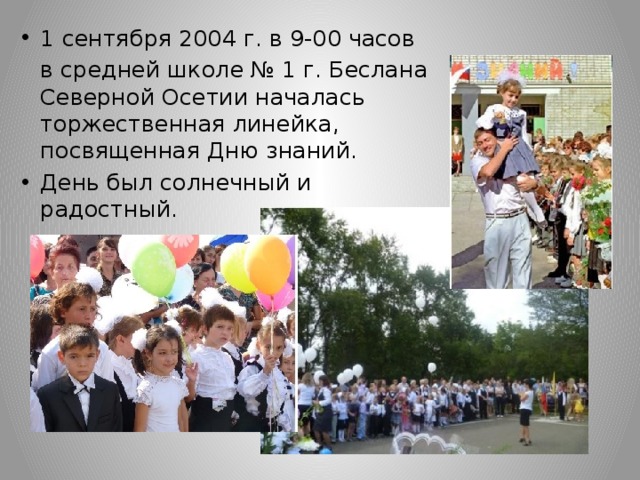 1 сентября 2004 г. в 9-00 часов  в средней школе № 1 г. Беслана Северной Осетии началась торжественная линейка, посвященная Дню знаний. День был солнечный и радостный. 