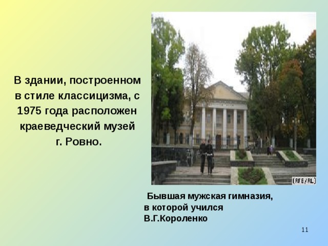 В здании, построенном в стиле классицизма, с 1975 года расположен краеведческий музей г. Ровно.  Бывшая мужская гимназия,  в которой учился  В.Г.Короленко  