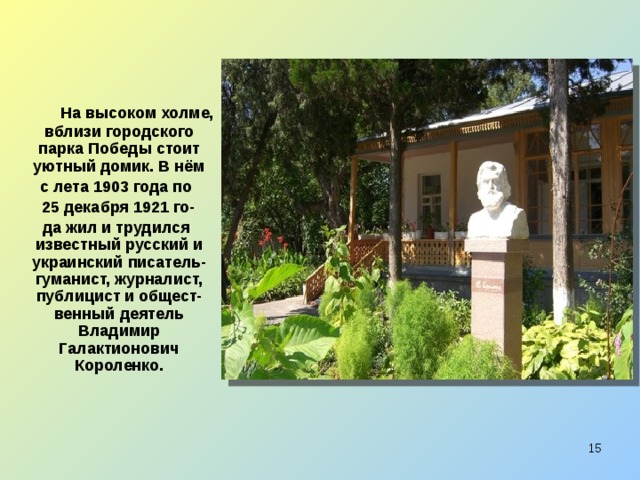  На высоком холме, вблизи городского парка Победы стоит уютный домик. В нём  с лета 1903 года по  25 декабря 1921 го-  да жил и трудился известный русский и украинский писатель-гуманист, журналист, публицист и общест-венный деятель Владимир Галактионович Короленко.  