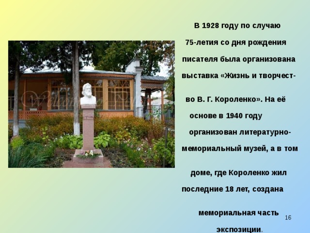  В 1928 году по случаю  75-летия со дня рождения  писателя была организована  выставка «Жизнь и творчест-  во В. Г. Короленко». На её  основе в 1940 году  организован литературно-  мемориальный музей, а в том  доме, где Короленко жил  последние 18 лет, создана  мемориальная часть  экспозиции .  