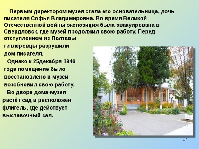 Первым директором музея стала его основательница, дочь писателя Софья Владимировна. Во время Великой Отечественной войны экспозиция была эвакуирована в Свердловск, где музей продолжил свою работу. Перед отступлением из Полтавы  гитлеровцы разрушили  дом писателя.  Однако к 25декабря 1946  года помещение было  восстановлено и музей  возобновил свою работу.  Во дворе дома-музея  растёт сад и расположен  флигель, где действует  выставочный зал.  