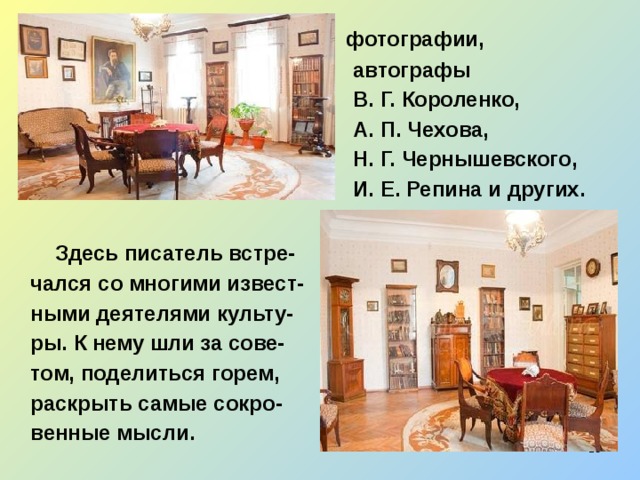  фотографии,  автографы  В. Г. Короленко,  А. П. Чехова,  Н. Г. Чернышевского,  И. Е. Репина и других.   Здесь писатель встре-  чался со многими извест-  ными деятелями культу-  ры. К нему шли за сове-  том, поделиться горем,  раскрыть самые сокро-  венные мысли.  