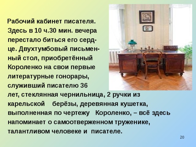  Рабочий кабинет писателя.  Здесь в 10 ч.30 мин. вечера  перестало биться его серд-  це. Двухтумбовый письмен-  ный стол, приобретённый  Короленко на свои первые  литературные гонорары,  служивший писателю 36  лет, стеклянная чернильница, 2 ручки из  карельской берёзы, деревянная кушетка,  выполненная по чертежу Короленко, – всё здесь  напоминает о самоотверженном труженике,  талантливом человеке и писателе.  