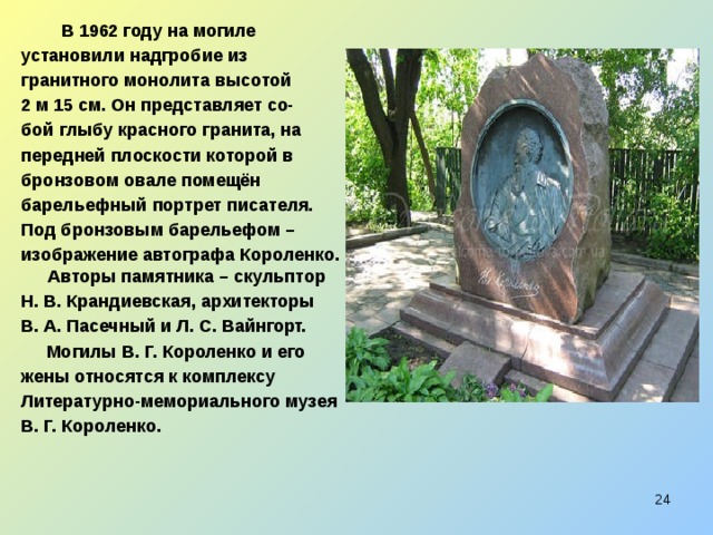  В 1962 году на могиле установили надгробие из гранитного монолита высотой 2  м 15 см. Он представляет со- бой глыбу красного гранита, на передней плоскости которой в бронзовом овале помещён барельефный портрет писателя. Под бронзовым барельефом – изображение автографа Короленко. Авторы памятника – скульптор Н. В. Крандиевская, архитекторы В. А. Пасечный и Л. С. Вайнгорт.  Могилы В. Г. Короленко и его жены относятся к комплексу Литературно-мемориального музея В. Г. Короленко.  