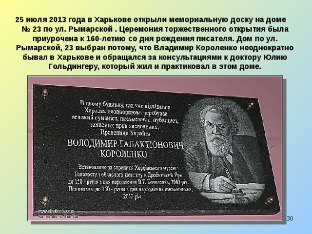 25 июля 2013 года в Харькове открыли мемориальную доску на доме № 23 по ул. Рымарской . Церемония торжественного открытия была приурочена к 160-летию со дня рождения писателя. Дом по ул. Рымарской, 23 выбран потому, что Владимир Короленко неоднократно бывал в Харькове и обращался за консультациями к доктору Юлию Гольдингеру, который жил и практиковал в этом доме.  