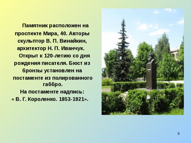 Памятник расположен на  проспекте Мира, 40. Авторы  скульптор В. П. Винайкин,  архитектор Н. П. Иванчук.  Открыт к 120-летию со дня  рождения писателя. Бюст из  бронзы установлен на  постаменте из полированного габбро.  На постаменте надпись: « В. Г. Короленко. 1853-1921».  