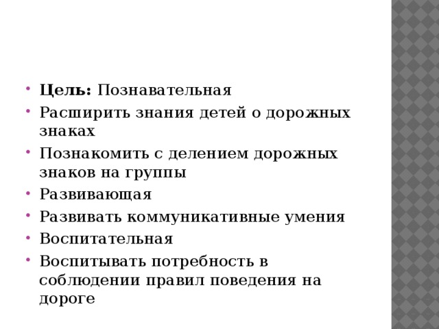 Цель:  Познавательная Расширить знания детей о дорожных знаках Познакомить с делением дорожных знаков на группы Развивающая Развивать коммуникативные умения Воспитательная Воспитывать потребность в соблюдении правил поведения на дороге 