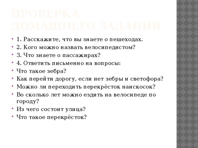 Проверка домашнего задания 1. Расскажите, что вы знаете о пешеходах. 2. Кого можно назвать велосипедистом? 3. Что знаете о пассажирах? 4. Ответить письменно на вопросы: Что такое зебра? Как перейти дорогу, если нет зебры и светофора? Можно ли переходить перекрёсток наискосок? Во сколько лет можно ездить на велосипеде по городу? Из чего состоит улица? Что такое перекрёсток? 