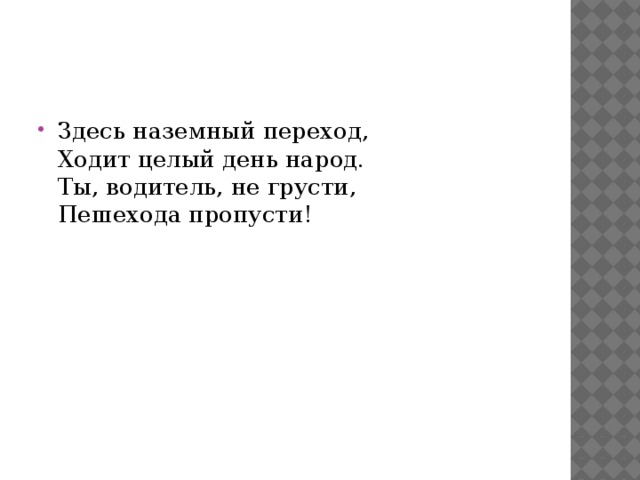 Здесь наземный переход,  Ходит целый день народ.  Ты, водитель, не грусти,  Пешехода пропусти!   