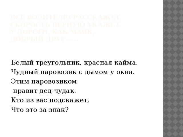  Все водителю расскажет,   Скорость верную укажет.   У дороги, как маяк,   Добрый друг - ...   Белый треугольник, красная кайма. Чудный паровозик с дымом у окна. Этим паровозиком   правит дед-чудак. Кто из вас подскажет, Что это за знак? 