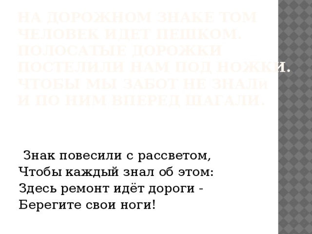  На дорожном знаке том  Человек идет пешком.  Полосатые дорожки   Постелили нам под ножки.  Чтобы мы забот не знал и  И по ним вперед шагали.     Знак повесили с рассветом, Чтобы каждый знал об этом: Здесь ремонт идёт дороги - Берегите свои ноги! 