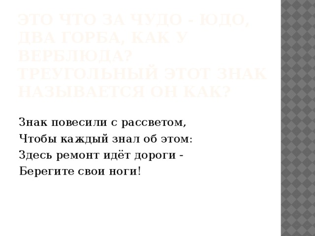 Это что за чудо - юдо,  Два горба, как у верблюда?  Треугольный этот знак  Называется он как?   Знак повесили с рассветом, Чтобы каждый знал об этом: Здесь ремонт идёт дороги - Берегите свои ноги! 