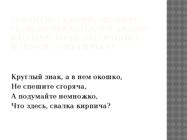  Тормози скорей, шофер!  Можно врезаться в забор!  Кто нам путь загородил  И дорогу перекрыл?   Круглый знак, а в нем окошко, Не спешите сгоряча, А подумайте немножко, Что здесь, свалка кирпича? 