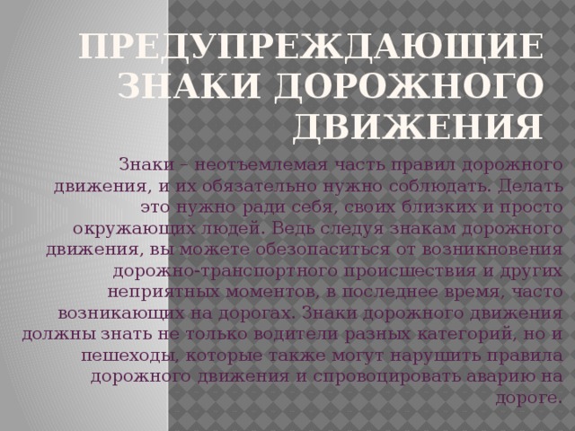   Предупреждающие знаки дорожного движения Знаки – неотъемлемая часть правил дорожного движения, и их обязательно нужно соблюдать. Делать это нужно ради себя, своих близких и просто окружающих людей. Ведь следуя знакам дорожного движения, вы можете обезопаситься от возникновения дорожно-транспортного происшествия и других неприятных моментов, в последнее время, часто возникающих на дорогах. Знаки дорожного движения должны знать не только водители разных категорий, но и пешеходы, которые также могут нарушить правила дорожного движения и спровоцировать аварию на дороге. 