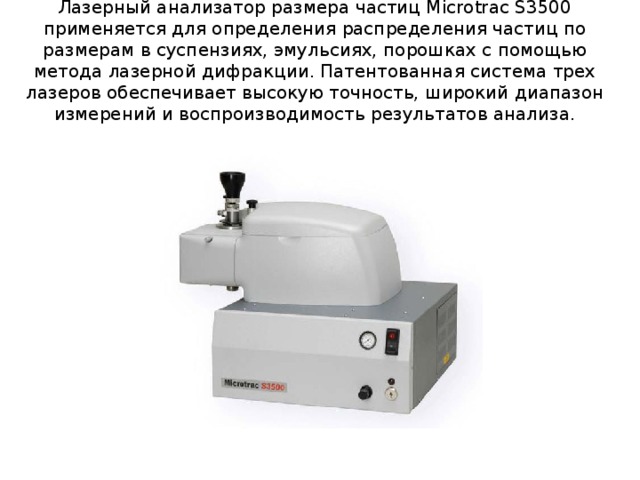 Лазерный анализатор размера частиц Microtrac S3500 применяется для определения распределения частиц по размерам в суспензиях, эмульсиях, порошках с помощью метода лазерной дифракции. Патентованная система трех лазеров обеспечивает высокую точность, широкий диапазон измерений и воспроизводимость результатов анализа. 