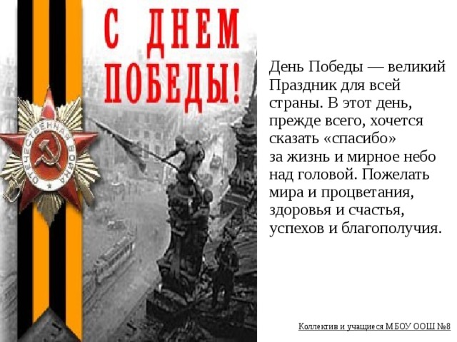 День Победы — великий Праздник для всей страны. В этот день, прежде всего, хочется сказать «спасибо» за жизнь и мирное небо над головой. Пожелать мира и процветания, здоровья и счастья, успехов и благополучия.        Коллектив и учащиеся МБОУ ООШ №8  