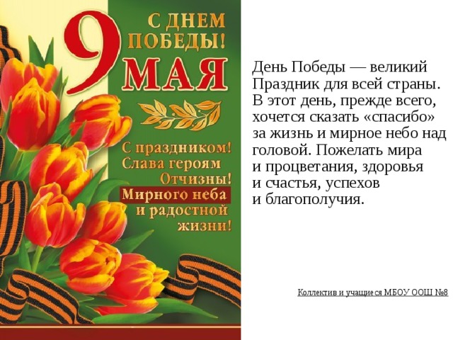 День Победы — великий Праздник для всей страны. В этот день, прежде всего, хочется сказать «спасибо» за жизнь и мирное небо над головой. Пожелать мира и процветания, здоровья и счастья, успехов и благополучия.        Коллектив и учащиеся МБОУ ООШ №8  