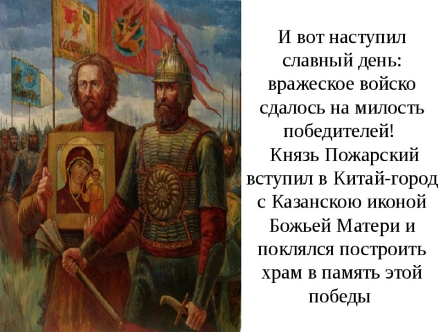 И вот наступил славный день: вражеское войско сдалось на милость победителей!  Князь Пожарский вступил в Китай-город с Казанскою иконой Божьей Матери и поклялся построить храм в память этой победы   