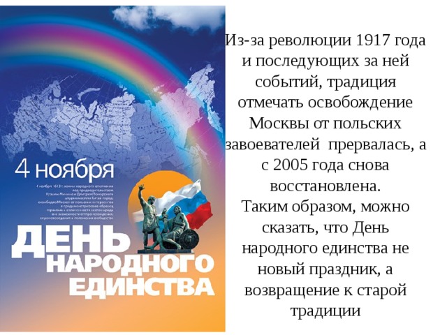 Из-за революции 1917 года и последующих за ней событий, традиция отмечать освобождение Москвы от польских завоевателей прервалась, а с 2005 года снова восстановлена. Таким образом, можно сказать, что День народного единства не новый праздник, а возвращение к старой традиции 