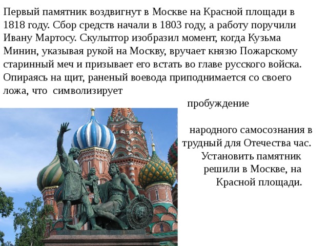 Первый памятник воздвигнут в Москве на Красной площади в 1818 году. Сбор средств начали в 1803 году, а работу поручили Ивану Мартосу. Скульптор изобразил момент, когда Кузьма Минин, указывая рукой на Москву, вручает князю Пожарскому старинный меч и призывает его встать во главе русского войска. Опираясь на щит, раненый воевода приподнимается со своего ложа, что символизирует  пробуждение  народного самосознания в  трудный для Отечества час.  Установить памятник  решили в Москве, на  Красной площади. 