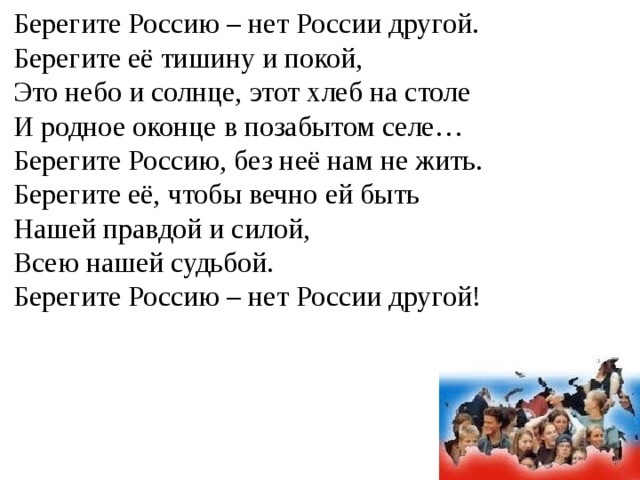 Берегите Россию – нет России другой.  Берегите её тишину и покой,  Это небо и солнце, этот хлеб на столе  И родное оконце в позабытом селе…  Берегите Россию, без неё нам не жить.  Берегите её, чтобы вечно ей быть  Нашей правдой и силой,  Всею нашей судьбой.  Берегите Россию – нет России другой! 