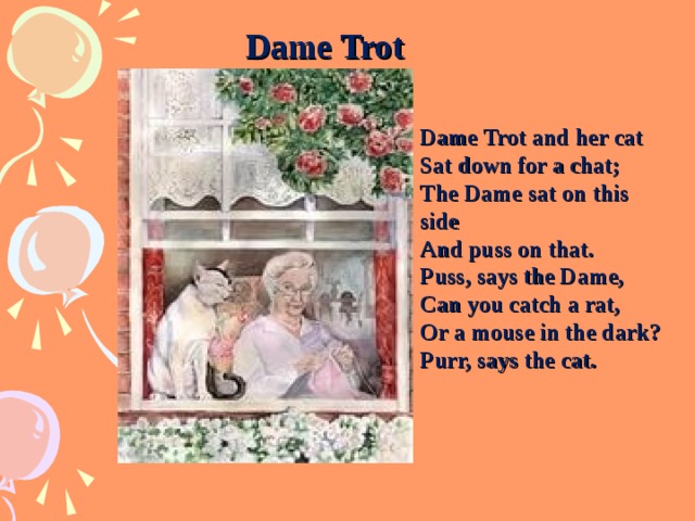 Dame Trot Dame Trot and her cat Sat down for a chat; The Dame sat on this side And puss on that. Puss, says the Dame, Can you catch a rat, Or a mouse in the dark? Purr, says the cat. 