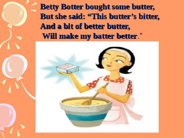 Betty Botter bought some butter,  But she said: “This butter’s bitter,  And a bit of better butter,  Will make my batter better .” 
