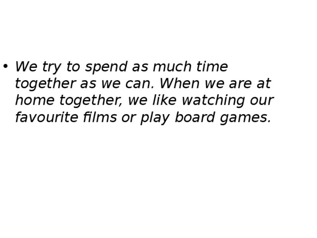 We try to spend as much time together as we can. When we are at home together, we like watching our favourite films or play board games. 