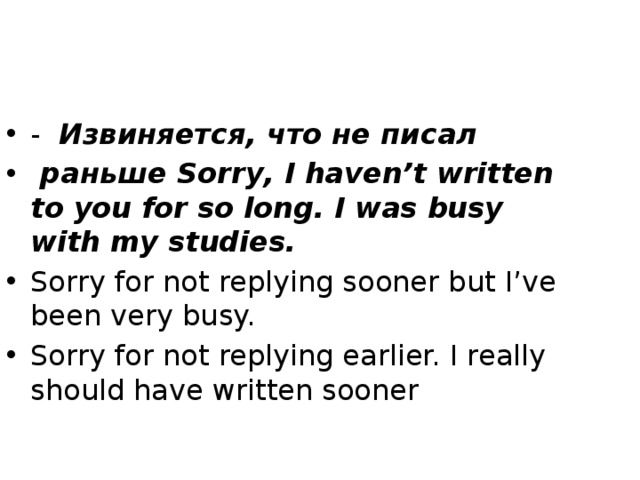 - Извиняется, что не писал  раньше Sorry, I haven’t written to you for so long. I was busy with my studies. Sorry for not replying sooner but I’ve been very busy. Sorry for not replying earlier. I really should have written sooner 