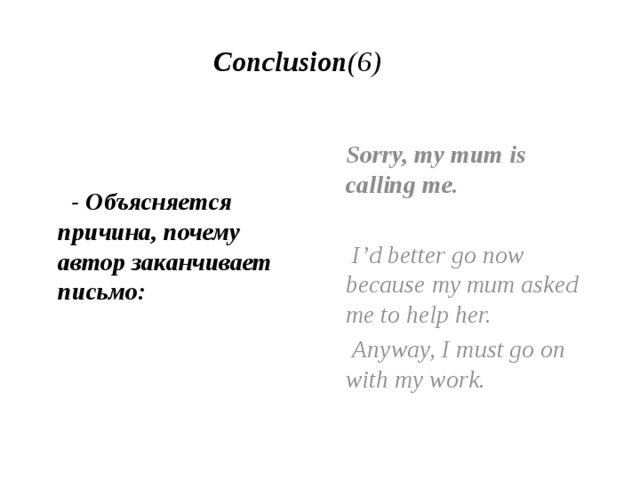 Conclusion (6)    - Объясняется причина, почему автор заканчивает письмо:   Sorry, my mum is calling me.  I’d better go now because my mum asked me to help her.  Anyway, I must go on with my work. 