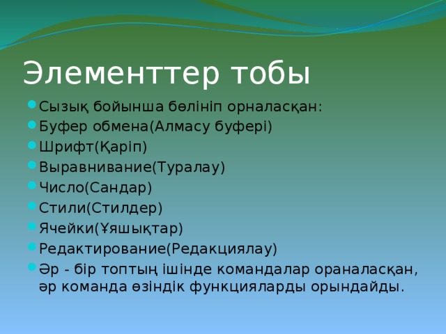 Элементтер тобы  Сызық бойынша бөлініп орналасқан: Буфер обмена(Алмасу буфері) Шрифт(Қаріп) Выравнивание(Туралау) Число(Сандар) Стили(Стилдер) Ячейки(Ұяшықтар) Редактирование(Редакциялау) Әр - бір топтың ішінде командалар ораналасқан, әр команда өзіндік функцияларды орындайды. 