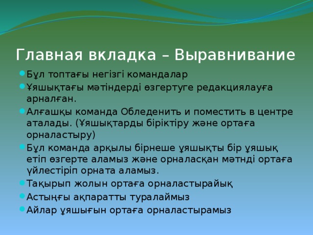 Главная вкладка – Выравнивание Бұл топтағы негізгі командалар Ұяшықтағы мәтіндерді өзгертуге редакциялауға арналған. Алғашқы команда Обледенить и поместить в центре аталады. (Ұяшықтарды біріктіру және ортаға орналастыру) Бұл команда арқылы бірнеше ұяшықты бір ұяшық етіп өзгерте аламыз және орналасқан мәтнді ортаға үйлестіріп орната аламыз. Тақырып жолын ортаға орналастырайық Астыңғы ақпаратты туралаймыз Айлар ұяшығын ортаға орналастырамыз 