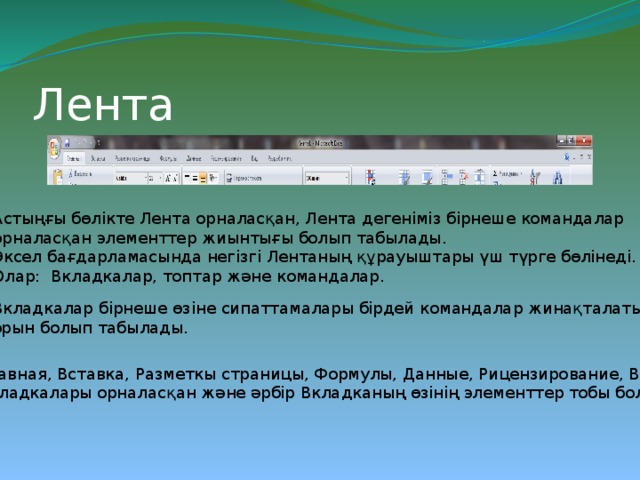 Лента Астыңғы бөлікте Лента орналасқан, Лента дегеніміз бірнеше командалар орналасқан элементтер жиынтығы болып табылады. Эксел бағдарламасында негізгі Лентаның құрауыштары үш түрге бөлінеді. Олар: Вкладкалар, топтар және командалар. Вкладкалар бірнеше өзіне сипаттамалары бірдей командалар жинақталатын орын болып табылады. Главная, Вставка, Разметкы страницы, Формулы, Данные, Рицензирование, Вид. Вкладкалары орналасқан және әрбір Вкладканың өзінің элементтер тобы болады. 