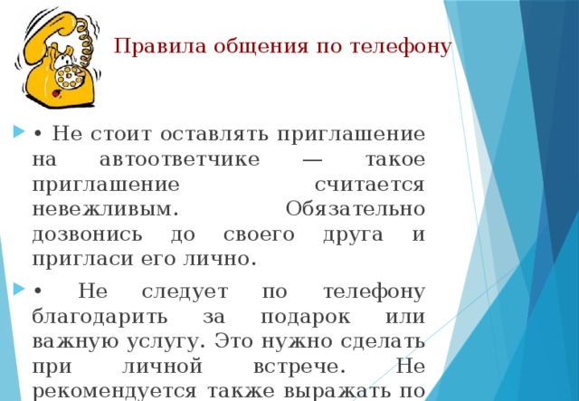 Правила общения по телефону • Не стоит оставлять приглашение на автоответчике — такое приглашение считается невежливым. Обязательно дозвонись до своего друга и пригласи его лично. • Не следует по телефону благодарить за подарок или важную услугу. Это нужно сделать при личной встрече. Не рекомендуется также выражать по телефону соболезнование. 