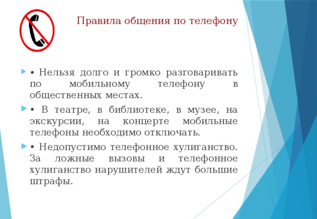 Правила общения по телефону •  Нельзя долго и громко разговаривать по мобильному телефону в общественных местах. • В театре, в библиотеке, в музее, на экскурсии, на концерте мобильные телефоны необходимо отключать. • Недопустимо телефонное хулиганство. За ложные вызовы и телефонное хулиганство нарушителей ждут большие штрафы. 