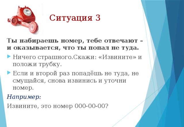 Ситуация 3 Ты набираешь номер, тебе отвечают – и оказывается, что ты попал не туда. Ничего страшного.Скажи: «Извините» и положи трубку. Если и второй раз попадёшь не туда, не смущайся, снова извинись и уточни номер. Например: Извините, это номер 000-00-00? 