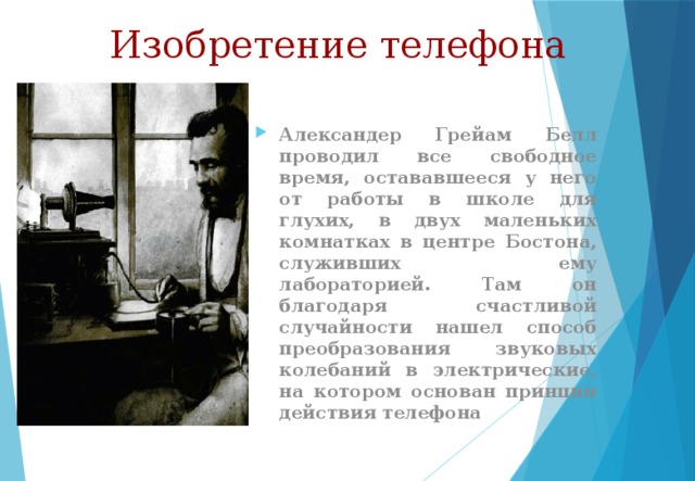 Изобретение телефона Александер Грейам Белл проводил все свободное время, остававшееся у него от работы в школе для глухих, в двух маленьких комнатках в центре Бостона, служивших ему лабораторией. Там он благодаря счастливой случайности нашел способ преобразования звуковых колебаний в электрические, на котором основан принцип действия телефона 