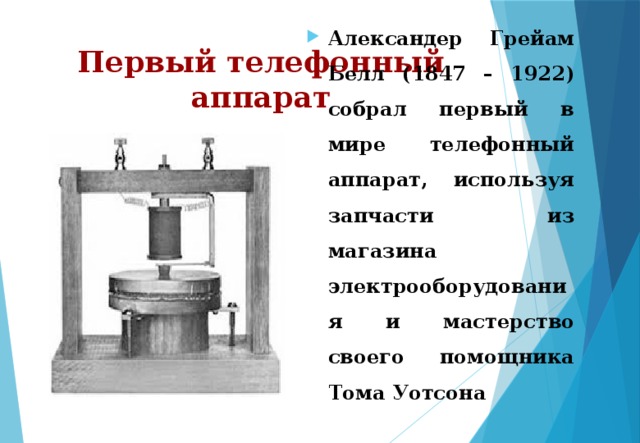 Первый телефонный аппарат Александер Грейам Белл (1847 – 1922) собрал первый в мире телефонный аппарат, используя запчасти из магазина электрооборудования и мастерство своего помощника Тома Уотсона 